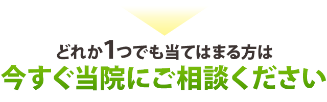 ▶どれか１つでも当てはまる方は、今すぐ当院にご相談ください