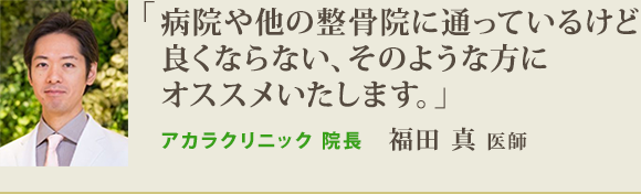 病院や他の整骨院に通っているけど良くならない、そのような方にオススメいたします。アカラクリニック院長　福田真　