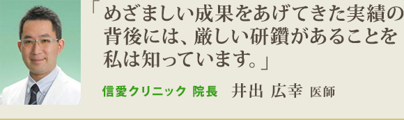 めざましい成果をあげてきた実績の背後には、厳しい研鑽があることを私は知っています。信愛クリニック院長　井出広幸