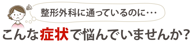 整形外科に通っているのに、 こんな症状で悩んでいませんか？